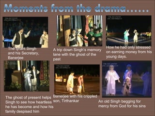 The tyrant Singh                                         How he had only stressed
                           A trip down Singh’s memory
 and his Secretary,                                       on earning money from his
                           lane with the ghost of the
 Banerjee                                                 young days.
                           past




The ghost of present helps Banerjee with his crippled
Singh to see how heartless son, Tirthankar            An old Singh begging for
he has become and how his                             mercy from God for his sins
family despised him
 