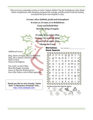 This carol was originally written in Latin (“Adeste Fideles”) by the Englishman John Wade.
    Fellow Englishman John Reading composed the melody, and Reverend Frederick Oakley
                            translated the lyrics into English in 1841.

                       O come, all ye faithful, joyful and triumphant
                             O come ye, O come ye to Bethlehem;
                                     Come and behold Him
                                    Born the King of angels;


                                   O come, let us adore Him,
                                   O come, let us adore Him,
                                   O come, let us adore Him,
                                         Christ, the Lord.


Additional verses:

Sing, choirs of angels, sing in exultation
Sing, all ye citizens of heaven above;
Glory to God,
Glory in the highest;

Yea, Lord, we greet Thee,
Born this happy morning,
Jesus, to Thee be all glory given;
Son of the Father, now in flesh appearing




Would you like to visit virtually “Santa
 Park” in Romanievi (Finland)? Visit…
      http://www.santapark.com/
 