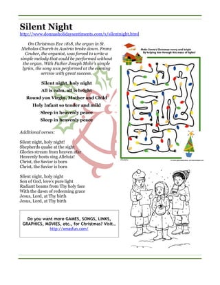 Silent Night
http://www.donnasholidaysentiments.com/x/silentnight.html

    On Christmas Eve 1818, the organ in St.
Nicholas Church in Austria broke down. Franz
   Gruber, the organist, was forced to write a
simple melody that could be performed without
 the organ. With Father Joseph Mohr’s simple
 lyrics, the song was performed at the evening
            service with great success.

           Silent night, holy night
          All is calm, all is bright
   Round yon Virgin, Mother and Child
      Holy Infant so tender and mild
          Sleep in heavenly peace
          Sleep in heavenly peace

Additional verses:

Silent night, holy night!
Shepherds quake at the sight
Glories stream from heaven afar
Heavenly hosts sing Alleluia!
Christ, the Savior is born
Christ, the Savior is born

Silent night, holy night
Son of God, love’s pure light
Radiant beams from Thy holy face
With the dawn of redeeming grace
Jesus, Lord, at Thy birth
Jesus, Lord, at Thy birth



   Do you want more GAMES, SONGS, LINKS,
 GRAPHICS, MOVIES, etc., for Christmas? Visit…
               http://xmasfun.com/
 