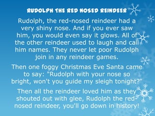 RUDOLPH THE RED NOSED REINDEER
Rudolph, the red-nosed reindeer had a
very shiny nose. And if you ever saw
him, you would even say it glows. All of
the other reindeer used to laugh and call
him names. They never let poor Rudolph
join in any reindeer games.

Then one foggy Christmas Eve Santa came
to say: "Rudolph with your nose so
bright, won't you guide my sleigh tonight?"
Then all the reindeer loved him as they
shouted out with glee, Rudolph the rednosed reindeer, you'll go down in history!

 