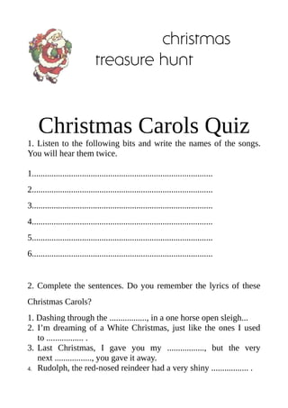 christmas
treasure hunt

Christmas Carols Quiz
1. Listen to the following bits and write the names of the songs.
You will hear them twice.
1...................................................................................
2...................................................................................
3...................................................................................
4...................................................................................
5...................................................................................
6...................................................................................

2. Complete the sentences. Do you remember the lyrics of these
Christmas Carols?
1. Dashing through the ................., in a one horse open sleigh...
2. I’m dreaming of a White Christmas, just like the ones I used
to ................. .
3. Last Christmas, I gave you my ................., but the very
next ................., you gave it away.
4. Rudolph, the red-nosed reindeer had a very shiny ................. .

 