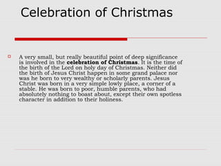 Celebration of Christmas
 A very small, but really beautiful point of deep significance
is involved in the celebration of Christmas. It is the time of
the birth of the Lord on holy day of Christmas. Neither did
the birth of Jesus Christ happen in some grand palace nor
was he born to very wealthy or scholarly parents. Jesus
Christ was born in a very simple lowly place, a corner of a
stable. He was born to poor, humble parents, who had
absolutely nothing to boast about, except their own spotless
character in addition to their holiness.
 