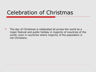 Celebration of Christmas
 The day of Christmas is celebrated all across the world as a
major festival and public holiday in majority of countries of the
world, even in countries where majority of the population is
not Christians.
 