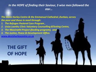 In the HOPE of finding their Saviour, 3 wise men followed the
                                  star…

The Denis Hurley Centre & the Emmanuel Cathedral ,Durban, serves
the poor and those in need through:
1. The Refugee Pastoral Care Program ,
2. Usizo Lwethu Clinic Voluntary Counselling &Testing Centre,
3. The Nkosinathi Project (feeding program), and
3. The Justice, Peace & Development Office.
www.denishurleycentre.co.za



     THE GIFT
     OF HOPE
 