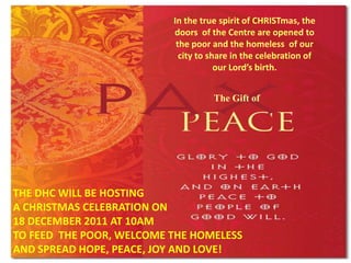 In the true spirit of CHRISTmas, the
                          doors of the Centre are opened to
                           the poor and the homeless of our
                            city to share in the celebration of
                                      our Lord’s birth.


                                    The Gift of




THE DHC WILL BE HOSTING
A CHRISTMAS CELEBRATION ON
18 DECEMBER 2011 AT 10AM
TO FEED THE POOR, WELCOME THE HOMELESS
AND SPREAD HOPE, PEACE, JOY AND LOVE!
 
