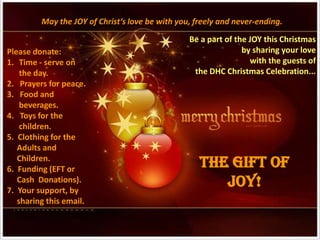 May the JOY of Christ’s love be with you, freely and never-ending.
                                                 Be a part of the JOY this Christmas
Please donate:                                                  by sharing your love
1. Time - serve on                                                with the guests of
    the day.                                      the DHC Christmas Celebration...
2. Prayers for peace.
3. Food and
    beverages.
4. Toys for the
    children.
5. Clothing for the
   Adults and
   Children.
6. Funding (EFT or
                                                    THE GIFT OF
   Cash Donations).
7. Your support, by
                                                       JOY!
   sharing this email.
 