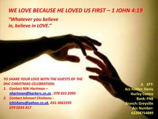 WE LOVE BECAUSE HE LOVED US FIRST – 1 JOHN 4:19
  “Whatever you believe
  in, believe in LOVE.”




TO SHARE YOUR LOVE WITH THE GUESTS OF THE
DHC CHRISTMAS CELEBRATION:                           3. EFT:
1. Contact Niki Hartman –                   Acc holder: Denis
   nhartman@barkers.co.za , 078 833 2093       Hurley Centre
2. Contact Ishmael Chishanu -                      Bank: FNB
   ichishanu@yahoo.co.uk, 031-3063595       Branch: Greyville
   079 0243 417                                 Acc Number:
                                                62208754889
 