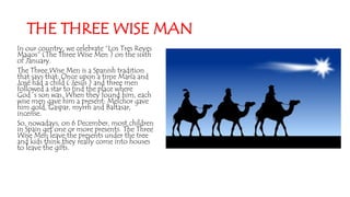 THE THREE WISE MAN
In our country, we celebrate “Los Tres Reyes
Magos” (The Three Wise Men ) on the sixth
of January.
The Three Wise Men is a Spanish tradition
that says that: Once upon a time María and
José had a child ( Jesús ) and three men
followed a star to find the place where
God´s son was. When they found him, each
wise men gave him a present: Melchor gave
him gold, Gaspar, myrrh and Baltasar,
incense.
So, nowadays, on 6 December, most children
in Spain get one or more presents. The Three
Wise Men leave the presents under the tree
and kids think they really come into houses
to leave the gifts.
 