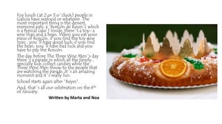 For lunch (at 2 or 3 o´clock) people in
Galicia have seafood or whatever. The
most important thing is the dessert,
everyone eats: a “Roscón de Reyes”( which
is a typical cake ) Inside, there´s a toy- a
wise man and a bean. When you eat your
piece of Roscón, if you find the toy wise
man , you´ll have good luck; if you find
the bean, you´ll have bad luck and you
have to pay the Roscón.
The day before The Three Wise Men´s day
there´s a parade in which all the family ,
specially kids collect candies while the
Three Wise Men throw to the people that
are watching the parade. It´s an amazing
moment and it´s really fun.
School starts again after “Reyes”.
And, that´s all our celebration on the 6th
of January.
Written by Marta and Noa
 