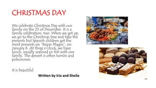 CHRISTMAS DAY
We celebrate Christmas Day with our
family on the 25 of December. It is a
family celebration, too. When we get up,
we go to the Christmas tree and take the
presents but Spanish children get the
most presents on “Reyes Magos”, on
January 6. At three o'clock, we have
lunch, usually seafood or fish with our
family. The dessert is often turrón and
polvorones.
It is beautiful.
Written by Iria and Sheila
 