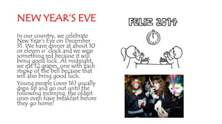 NEW YEAR’S EVE
In our country, we celebrate
New Year’s Eve on December
31. We have dinner at about 10
or eleven o´clock and we wear
something red because it will
bring good luck. At midnight,
we eat 12 grapes, one with each
stroke of the bell because that
will also bring good luck.
Young people (over 16) usually
dress up and go out until the
following morning; the oldest
ones even have breakfast before
they go home!
 