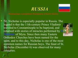 RUSSIARUSSIA
• St. Nicholas is especially popular in Russia. The
legend is that the 11th-century Prince Vladimir
traveled to Constantinople to be baptized, and
returned with stories of miracles performed by St.
Nicholas of Myra. Since then many Eastern
Orthodox Churches have been named for the
saint, and to this day, Nicholas is one of the most
common names for Russian boys. The feast of St.
Nicholas (December 6) was observed for many
centuries.
Pozdrevlyayu s prazdnikom Rozhdestva is Novim Godom
 