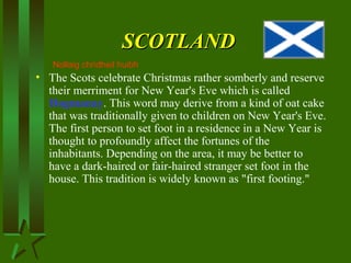 SCOTLANDSCOTLAND
• The Scots celebrate Christmas rather somberly and reserve
their merriment for New Year's Eve which is called
Hogmanay. This word may derive from a kind of oat cake
that was traditionally given to children on New Year's Eve.
The first person to set foot in a residence in a New Year is
thought to profoundly affect the fortunes of the
inhabitants. Depending on the area, it may be better to
have a dark-haired or fair-haired stranger set foot in the
house. This tradition is widely known as "first footing."
Nollaig chridheil huibh
 