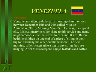 VENEZUELAVENEZUELA
• Venezuelans attend a daily early morning church service
between December 16th and 24th called Misa de
Aguinaldo ("Early Morning Mass.") In Caracas, the capital
city, it is customary to roller-skate to this service and many
neighborhoods close the streets to cars until 8 a.m. Before
bedtime children tie one end of a piece of string to their
big toe and hang the other out the window. The next
morning, roller skaters give a tug to any string they see
hanging. After Mass everyone enjoys tostados and coffee.
Feliz Natal
 