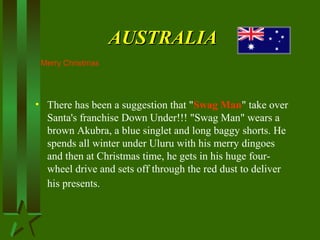 AUSTRALIAAUSTRALIA
• There has been a suggestion that "Swag Man" take over
Santa's franchise Down Under!!! "Swag Man" wears a
brown Akubra, a blue singlet and long baggy shorts. He
spends all winter under Uluru with his merry dingoes
and then at Christmas time, he gets in his huge four-
wheel drive and sets off through the red dust to deliver
his presents.
Merry Christmas
 