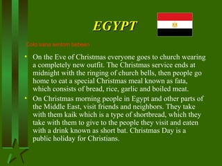 EGYPTEGYPT
• On the Eve of Christmas everyone goes to church wearing
a completely new outfit. The Christmas service ends at
midnight with the ringing of church bells, then people go
home to eat a special Christmas meal known as fata,
which consists of bread, rice, garlic and boiled meat.
• On Christmas morning people in Egypt and other parts of
the Middle East, visit friends and neighbors. They take
with them kaik which is a type of shortbread, which they
take with them to give to the people they visit and eaten
with a drink known as short bat. Christmas Day is a
public holiday for Christians.
Colo sana wintom tiebeen
 