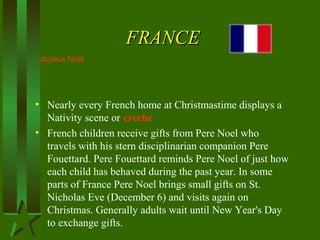 FRANCEFRANCE
• Nearly every French home at Christmastime displays a
Nativity scene or creche.
• French children receive gifts from Pere Noel who
travels with his stern disciplinarian companion Pere
Fouettard. Pere Fouettard reminds Pere Noel of just how
each child has behaved during the past year. In some
parts of France Pere Noel brings small gifts on St.
Nicholas Eve (December 6) and visits again on
Christmas. Generally adults wait until New Year's Day
to exchange gifts.
Joyeux Noel
 