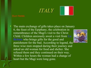 ITALYITALY
• The main exchange of gifts takes place on January
6, the feast of the Epiphany, the celebration in
remembrance of the Magi's visit to the Christ
Child. Children anxiously await a visit from La
Befana who brings gifts for the good and
punishment for the bad. According to legend, the
three wise men stopped during their journey and
asked an old woman for food and shelter. She
refused them and they continued on their way.
Within a few hours the woman had a change of
heart but the Magi were long gone.
Buon Natale
 