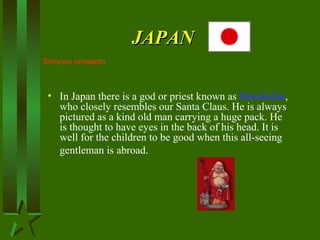 JAPANJAPAN
• In Japan there is a god or priest known as Hoteiosho,
who closely resembles our Santa Claus. He is always
pictured as a kind old man carrying a huge pack. He
is thought to have eyes in the back of his head. It is
well for the children to be good when this all-seeing
gentleman is abroad.
Shinnen omedeto
 