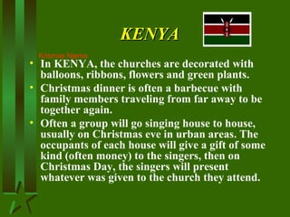 KENYAKENYA
• In KENYA, the churches are decorated with
balloons, ribbons, flowers and green plants.
• Christmas dinner is often a barbecue with
family members traveling from far away to be
together again.
• Often a group will go singing house to house,
usually on Christmas eve in urban areas. The
occupants of each house will give a gift of some
kind (often money) to the singers, then on
Christmas Day, the singers will present
whatever was given to the church they attend.
Krismas Njema
 