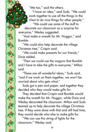 “Me too,” said the others.
“I have an idea,” said Suds. “We could
work together to use all the things in the
chest to do nice things for other people.”
“We could use some of the stuff to
decorate our classroom as a surprise for
everyone,” Wesley suggested.
“And make a wreath for Mr. Nuggin,” said
Bumble.
“We could also help decorate the village
Christmas tree,” Crispin said.
“We could make presents for our friends,”
Dixie added.
“Then we could use the wagons that Bumble
and I have to take the gifts to everyone,” Milton
said.
“These are all wonderful ideas,” Suds said,
“and if we work on them together, we won’t be
worried about who gets what.”
Suds got a pen and paper, and together they
decided who they would make gifts for.
They decided that Crispin and Bumble would
make the wreath for Mr. Nuggin, while Dixie and
Wesley decorated the classroom. Milton and Suds
teamed up to help decorate the village Christmas
tree. If they were done with that and still had time,
they would decide who else to make gifts for.
“We can use this string of lights for the
classroom,” Wesley said.
90
 