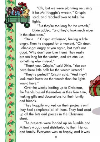 “Oh, but we were planning on using
it for Mr. Nuggin’s wreath,” Crispin
said, and reached over to take the
lights.
“But they’re too long for the wreath,”
Dixie added, “and they’d look much nicer
in the classroom.”
“Dixie…!” Crispin exclaimed, feeling a little
angry. Then he stopped for a moment. “Oh dear,
I almost got angry at you again, but that’s not
good. Why don’t you take them? They really
are too long for the wreath, and we can use
something else instead.”
“Thank you, Crispin,” said Dixie. “You can
have these little bells for the wreath instead.”
“They’re perfect!” Crispin said. “And they’ll
look much better on the wreath than the lights
would have.”
Over the weeks leading up to Christmas,
the friends busied themselves in their free time,
making gifts and decorations for their family
and friends.
They happily worked on their projects until
they had completed all of them. They had used
up all the bits and pieces in the Christmas
chest.
The presents were loaded up on Bumble and
Milton’s wagon and distributed to their friends
and family. Everyone was so happy, and it was
92
 