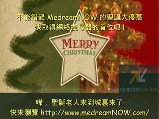 不能錯過 MedreamNOW 的聖誕大優惠 快取得網絡搜尋器的首位吧 ! 唏 ,  聖誕老人來到城裏來了 快來瀏覽 http://www.medreamNOW.com/ 