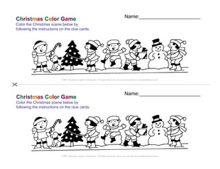 Name:______________________
Christmas Color Game
Color the Christmas scene below by
following the instructions on the clue cards.




                           ©2007 Advanced Teacher Training Inc. All Rights Reserved. www.teyl.com and www.teachchildrenesl.com




                                                                                           Name:______________________
Christmas Color Game
Color the Christmas scene below by
following the instructions on the clue cards.




                           ©2007 Advanced Teacher Training Inc. All Rights Reserved. www.teyl.com and www.teachchildrenesl.com
 