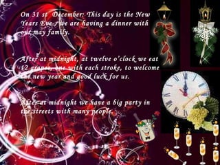 ¡¡ FELIZ NAVIDD!! On 31 st  December: This day is the New Years Eve , we are having a dinner with our may family. After at midnight, at twelve o’clock we eat 12 grapes, one with each stroke, to welcome the new year and good luck for us. After at midnight we have a big party in the streets with many people.   