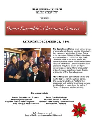 FIRST LUTHERAN CHURCH
                                    1100 North Poinsettia Avenue
                                     Manhattan Beach, CA 90266



                                        PRESENTS


                                                                                              .
 Opera Ensemble's Christmas Concert
                                                                                                  .
                    SATURDAY, DECEMBER 22, 7 PM

                                                         The Opera Ensemble is a newly formed group
                                                         of accomplished Operatic soloists.  Collectively,
                                                         they have sung with the Los Angeles Opera
                                                         under the baton of Maestros Placido Domingo
                                                         and James Conlon, opened the Toys for Us
                                                         Christmas Show at the Nokia theater with
                                                         Stevie Wonder as well as soloed in the Brahms
                                                         Requiem with the Los Cancioneros chorus and
                                                         Orchestra. They have all won prestige's
                                                         scholarships and competitions for education
                                                         and performance excellence. Music Director
                                                         and founder of The Opera Ensemble,

                                                         Rhona Klinghofer  earned her Bachelor and
                                                         Master degrees from the Juilliard School. 
                                                         She has sung with Opera Paciﬁc for ten
                                                         seasons as well  recital and orchestral venues. 
                                                         Ms. Klinghofer is currently on the staff at El
                                                         Camino College and teaches privately.


                            The singers include
                                            
       Lauren Smith Woods - Soprano              Ermin Cruz III - Baritone
      Amy Rodgers - Soprano                        Alexander Perkins III - Tenor
Angaleen Molina- Mezzo- Soprano         Stephen Clarke Doherty - Bass- Baritone
       Anne Monique Pace - Soprano              Jeffrey Smith - Baritone




                                Refreshments served.
                       Free will offering is appreciated ($25.00)
 