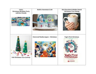 Lola’s	
  	
  
Christmas-­‐Birthday	
  Party	
  
with	
  her	
  friends	
  
	
  

Build	
  a	
  Snowman	
  Craft	
  
	
  
	
  

Hot	
  Chocolate	
  &	
  Rokko	
  Island	
  
Christmas	
  Tree	
  Outing	
  

	
  
	
  

	
  
	
  
	
  
	
  
	
  
Universal	
  Studios	
  Japan	
  –	
  Christmas	
  
	
  
	
  

Felt	
  Christmas	
  Tree	
  Activity	
  
	
  
	
  
	
  
	
  

	
  
Yogi’s	
  First	
  Christmas	
  
	
  

 