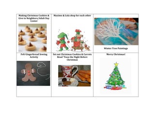 Making	
  Christmas	
  Cookies	
  &	
  
Give	
  to	
  Neighbors/Adult	
  Day	
  
Center	
  
	
  
	
  

Felt	
  Gingerbread	
  Sewing	
  
Activity	
  

Maximo	
  &	
  Lola	
  shop	
  for	
  each	
  other	
  
	
  
	
  

Set	
  out	
  Christmas	
  Cookies	
  &	
  Carrots	
  
Read	
  ‘Twas	
  the	
  Night	
  Before	
  
Christmas	
  
	
  
	
  

	
  
	
  
	
  
	
  

	
  

	
  
	
  

Winter	
  Tree	
  Paintings	
  
	
  
Merry	
  Christmas!	
  

 