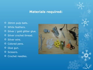 Materials required: 
 30mm pulp balls. 
 White feathers. 
 Silver / gold glitter glue. 
 Silver crochet thread. 
 Silver wire. 
 Colored pens. 
 Glue gun. 
 Scissors. 
 Crochet needles. 
 