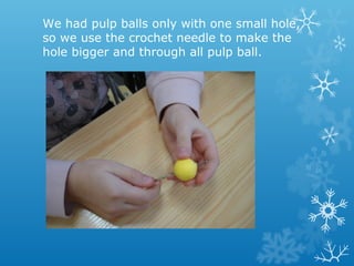 We had pulp balls only with one small hole, 
so we use the crochet needle to make the 
hole bigger and through all pulp ball. 
 