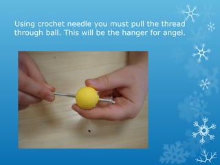 Using crochet needle you must pull the thread 
through ball. This will be the hanger for angel. 
 