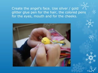 Create the angel's face. Use silver / gold 
glitter glue pen for the hair, the colored pens 
for the eyes, mouth and for the cheeks. 
 