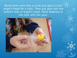 Bend silver wire into a circle and glue it onto 
angel's head for a halo. Then put glue into the 
bottom hole of angel's head. Place feathers in 
the hole with the glue. 
 