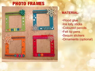 MATERIAL
PHOTO FRAMES
MATERIAL:
-Wood glue
-Ice lolly sticks
-Coloured pencils
-Felt tip pens
-Sequin stickers
-Ornaments (optional)
 