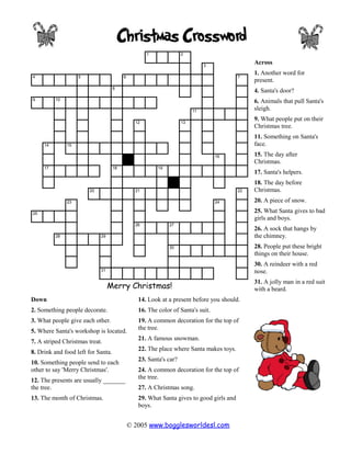 1              2

                                                                             3
                                                                                              Across
                                                                                              1. Another word for
4                   5                    6                                               7
                                                                                              present.
                                    8
                                                                                              4. Santa's door?
9         10                                                                                  6. Animals that pull Santa's
                                                                        11
                                                                                              sleigh.

                                               12                  13
                                                                                              9. What people put on their
                                                                                              Christmas tree.
                                                                                              11. Something on Santa's
     14        15                                                                             face.
                                                                                 16           15. The day after
                                                                                              Christmas.
     17                             18                  19
                                                                                              17. Santa's helpers.
                                                                                              18. The day before
                        20                     21                                        22   Christmas.
               23                                                                24           20. A piece of snow.
25
                                                                                              25. What Santa gives to bad
                                                                                              girls and boys.
                                               26            27
                                                                                              26. A sock that hangs by
          28                 29                                                               the chimney.
                                                             30                               28. People put these bright
                                                                                              things on their house.
                                                                                              30. A reindeer with a red
                             31                                                               nose.
                                                                                              31. A jolly man in a red suit
                                  Merry Christmas!                                            with a beard.
Down                                            14. Look at a present before you should.
2. Something people decorate.                   16. The color of Santa's suit.
3. What people give each other.                 19. A common decoration for the top of
                                                the tree.
5. Where Santa's workshop is located.
                                                21. A famous snowman.
7. A striped Christmas treat.
                                                22. The place where Santa makes toys.
8. Drink and food left for Santa.
                                                23. Santa's car?
10. Something people send to each
other to say 'Merry Christmas'.                 24. A common decoration for the top of
                                                the tree.
12. The presents are usually _______
the tree.                                       27. A Christmas song.
13. The month of Christmas.                     29. What Santa gives to good girls and
                                                boys.


                                             © 2005 www.bogglesworldesl.com
 