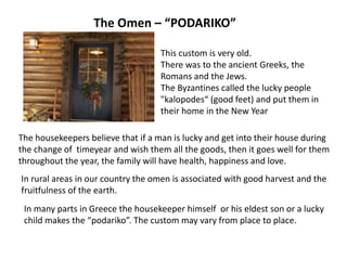 The Omen – “PODARIKO”
This custom is very old.
There was to the ancient Greeks, the
Romans and the Jews.
The Byzantines called the lucky people
"kalopodes“ (good feet) and put them in
their home in the New Year
The housekeepers believe that if a man is lucky and get into their house during
the change of timeyear and wish them all the goods, then it goes well for them
throughout the year, the family will have health, happiness and love.
In rural areas in our country the omen is associated with good harvest and the
fruitfulness of the earth.
In many parts in Greece the housekeeper himself or his eldest son or a lucky
child makes the “podariko”. The custom may vary from place to place.
 
