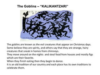 The Goblins – “KALIKANTZARI”
The goblins are known as the evil creatures that appear on Christmas days.
Some believe they are spirits, and others say that they are strange, hairy
creatures that sneak in homes from chimneys.
They move around on the nights and steal food from houses and mostly figs
which are their favorite.
When they finish eating then they begin to dance.
It is an old tradition of our country and each place has its own traditions to
celebrate them.
 