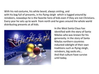 With his red costume, his white beard, always smiling, and
with his bag full of presents, in his flying sleigh which is lugged around by
reindeers, nowadays he is the favorite hero of kids even if they are not Christians.
Every year he sets up to work from north and he goes around the whole world
distributing presents at all kids.
In the West Santa Claus has
identified with the story of Santa
Nikolas who was known for his
generosity. In the story of Santa
Nikolas northern countries
inducted sidelight of their own
traditions such as flying sleigh,
reindeers, big socks etc…
And that culture have survive
until today.
 