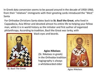 For Orthodox Christians Santa dates back to St. Basil the Great, who lived in
Cappadocia, Asia Minor and devoted almost his entire life to helping your fellow
man, while it is in world history as the initiator and first author of organized
philanthropy. According to tradition, Basil the Great was lanky, with
black eyes and beards.
In Greek data conversion seems to be passed around in the decade of 1950-1960,
from their "relatives" immigrants with their greeting cards introduced the "West"
Santa
Agios Nikolaos
(St. Nikolaos in greek)
in the Orthodox tradition
hagiography is always
a whitebearded elder
Agios NikolaosSt. Basil The Great
 