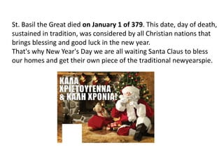 St. Basil the Great died on January 1 of 379. This date, day of death,
sustained in tradition, was considered by all Christian nations that
brings blessing and good luck in the new year.
That's why New Year's Day we are all waiting Santa Claus to bless
our homes and get their own piece of the traditional newyearspie.
 