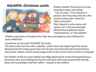 KALANTA: Christmas carols
In greek we use the word “KALANTA” for Carols.
The word comes from the Latin «calenda», which means the beginning of the month.
Believed that their history goes deep into the past and connected with Ancient Greece.
They found, indeed, ancient writing songs similar to the current carols (Iresioni in antiquity).
Children wander from house to house,
knocking on doors and asking:
“Can we sing?". If the response is
positive, then they sing carols for a few
minutes ending with wishes for
“Merry Christmas”
Their rewards is some money and
sweets, but in the passed people
offered them traditional sweets
“melomakarona” or “kourabiedes”
Children sing Carols on Christmas Eve, New Year and Epiphany and is different for
every celebration.
The children of that era were holding ship effigy depicting the arrival of the god Dionysus.
Sometimes they were holding olive branch and laurel with hung red and white threads,
where the householders tied their offers – rewards to the children.
 