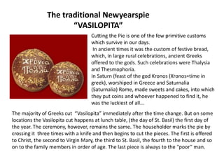 The traditional Newyearspie
“VASILOPITA”
Cutting the Pie is one of the few primitive customs
which survive in our days.
In ancient times it was the custom of festive bread,
which, in large rural celebrations, ancient Greeks
offered to the gods. Such celebrations were Thalysia
and Thesmophoria.
In Saturn (feast of the god Kronos (Xronos=time in
greek), worshiped in Greece and Saturnalia
(Saturnalia) Rome, made sweets and cakes, into which
they put coins and whoever happened to find it, he
was the luckiest of all...
The majority of Greeks cut “Vasilopita” immediately after the time change. But on some
locations the Vasilopita cut happens at lunch table, (the day of St. Basil) the first day of
the year. The ceremony, however, remains the same. The householder marks the pie by
crossing it three times with a knife and then begins to cut the pieces. The first is offered
to Christ, the second to Virgin Mary, the third to St. Basil, the fourth to the house and so
on to the family members in order of age. The last piece is always to the “poor” man.
 
