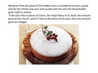 Whoever finds the piece of the hidden coin is considered to have a great
luck for the whole new year and usually with the coin the householder
gives a gift or money.
If the coin falls to pieces of Christ, the Virgin Mary or St. Basil, the amount
gives to the church, and if it falls to the piece of the poor, then the amount
gives to a beggar.
 