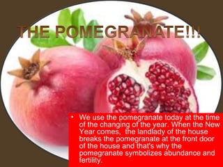 • We use the pomegranate today at the time
  of the changing of the year. When the New
  Year comes, the landlady of the house
  breaks the pomegranate at the front door
  of the house and that's why the
  pomegranate symbolizes abundance and
  fertility.
 