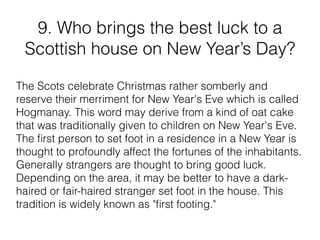 9. Who brings the best luck to a
Scottish house on New Year’s Day?
The Scots celebrate Christmas rather somberly and
reserve their merriment for New Year's Eve which is called
Hogmanay. This word may derive from a kind of oat cake
that was traditionally given to children on New Year's Eve.
The ﬁrst person to set foot in a residence in a New Year is
thought to profoundly affect the fortunes of the inhabitants.
Generally strangers are thought to bring good luck.
Depending on the area, it may be better to have a dark-
haired or fair-haired stranger set foot in the house. This
tradition is widely known as "ﬁrst footing."
 