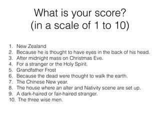 What is your score?
(in a scale of 1 to 10)
1. New Zealand
2. Because he is thought to have eyes in the back of his head.
3. After midnight mass on Christmas Eve.
4. For a stranger or the Holy Spirit.
5. Grandfather Frost
6. Because the dead were thought to walk the earth.
7. The Chinese New year.
8. The house where an alter and Nativity scene are set up.
9. A dark-haired or fair-haired stranger.
10. The three wise men.
 